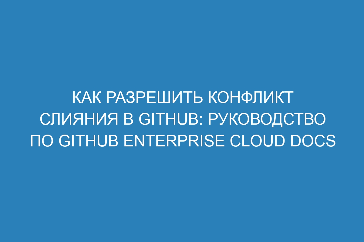 Как разрешить конфликт слияния в GitHub: Руководство по GitHub Enterprise Cloud Docs