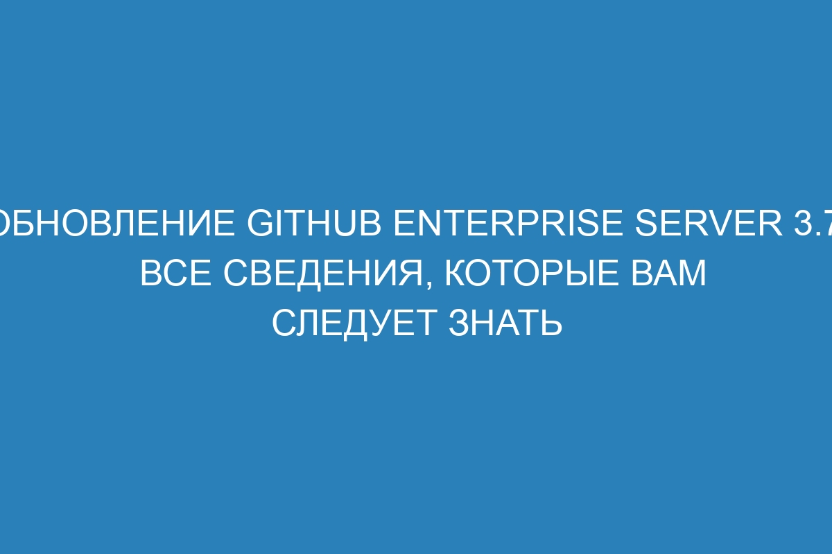 Обновление GitHub Enterprise Server 3.7: Все сведения, которые вам следует знать