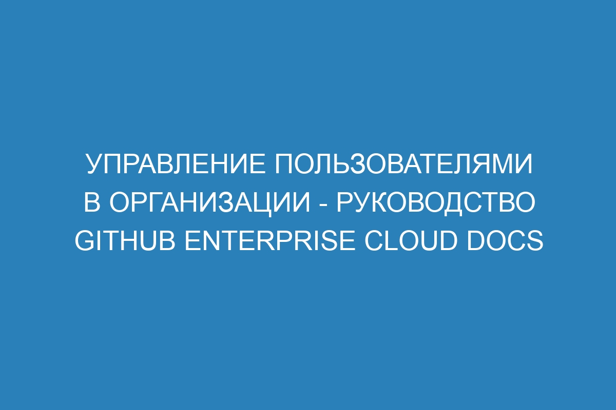 Управление пользователями в организации - Руководство GitHub Enterprise Cloud Docs