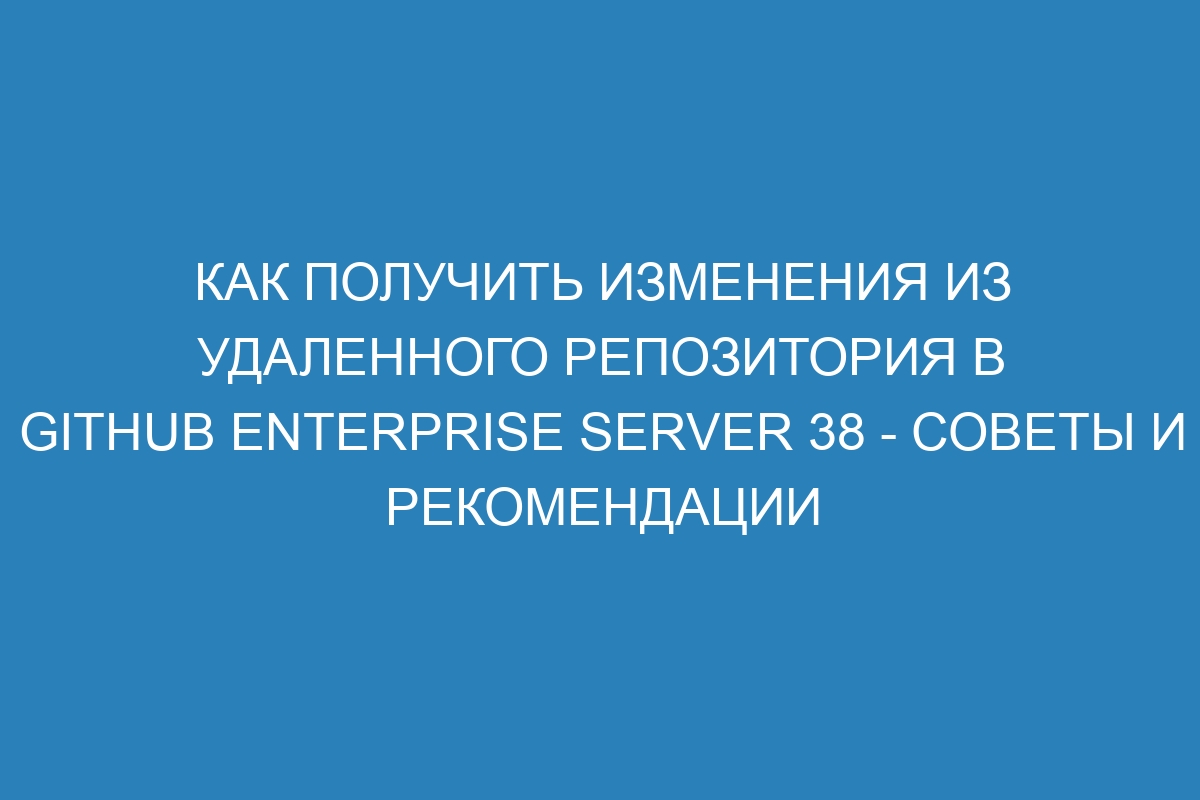 Как получить изменения из удаленного репозитория в GitHub Enterprise Server 38 - советы и рекомендации