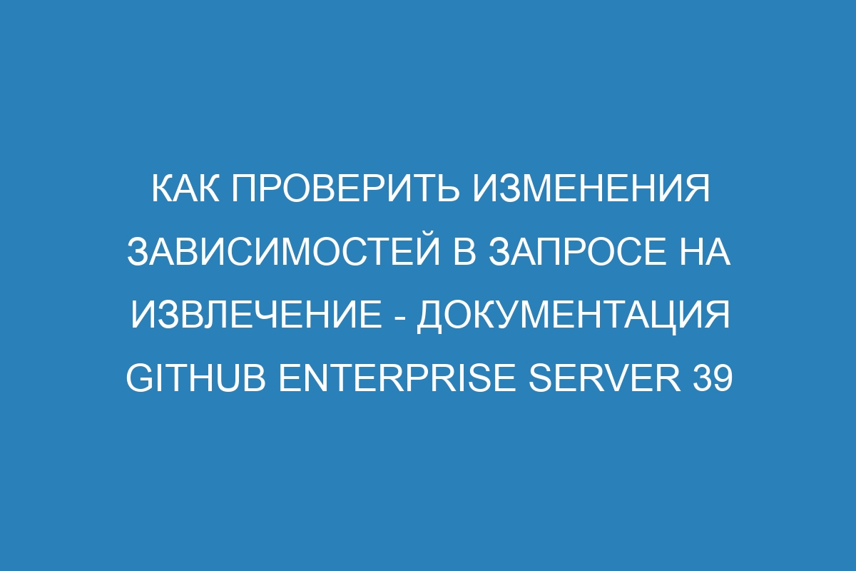 Как проверить изменения зависимостей в запросе на извлечение - документация GitHub Enterprise Server 39