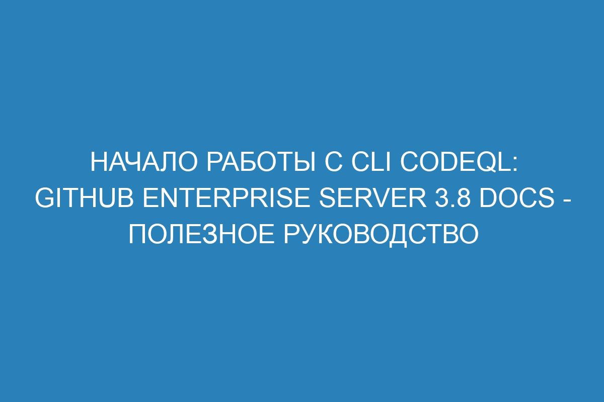 Начало работы с cli CodeQL: GitHub Enterprise Server 3.8 Docs - полезное руководство