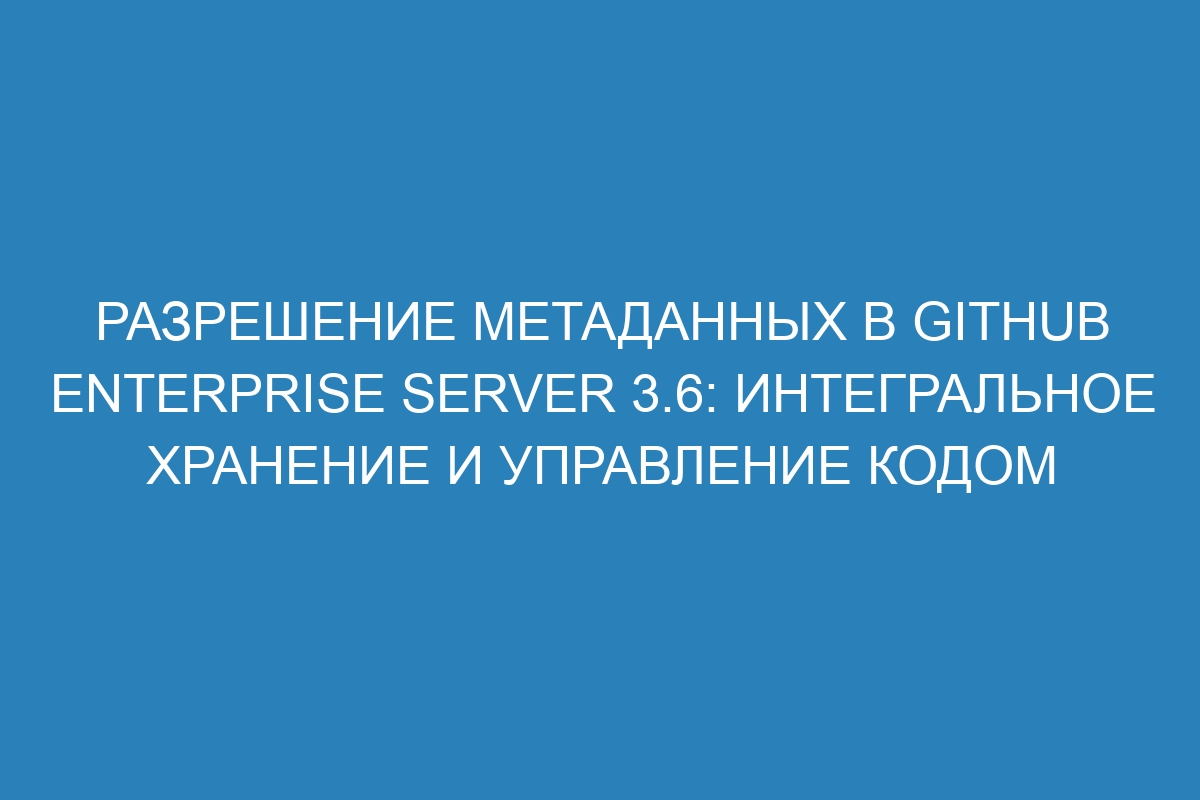 Разрешение метаданных в GitHub Enterprise Server 3.6: интегральное хранение и управление кодом