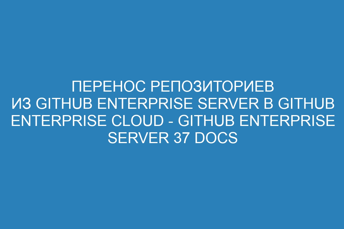 Перенос репозиториев из GitHub Enterprise Server в GitHub Enterprise Cloud - GitHub Enterprise Server 37 Docs