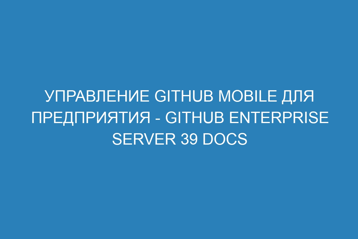 Управление GitHub Mobile для предприятия - GitHub Enterprise Server 39 Docs