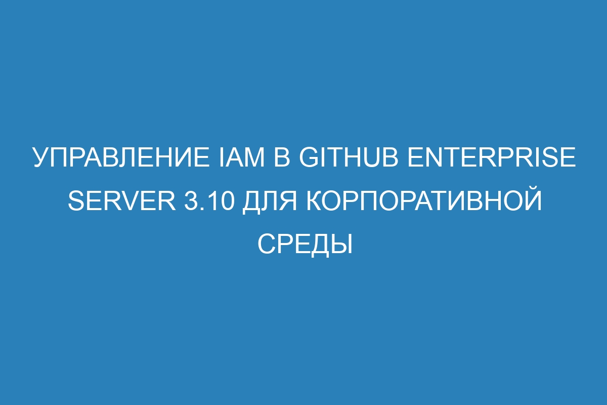 Управление IAM в GitHub Enterprise Server 3.10 для корпоративной среды