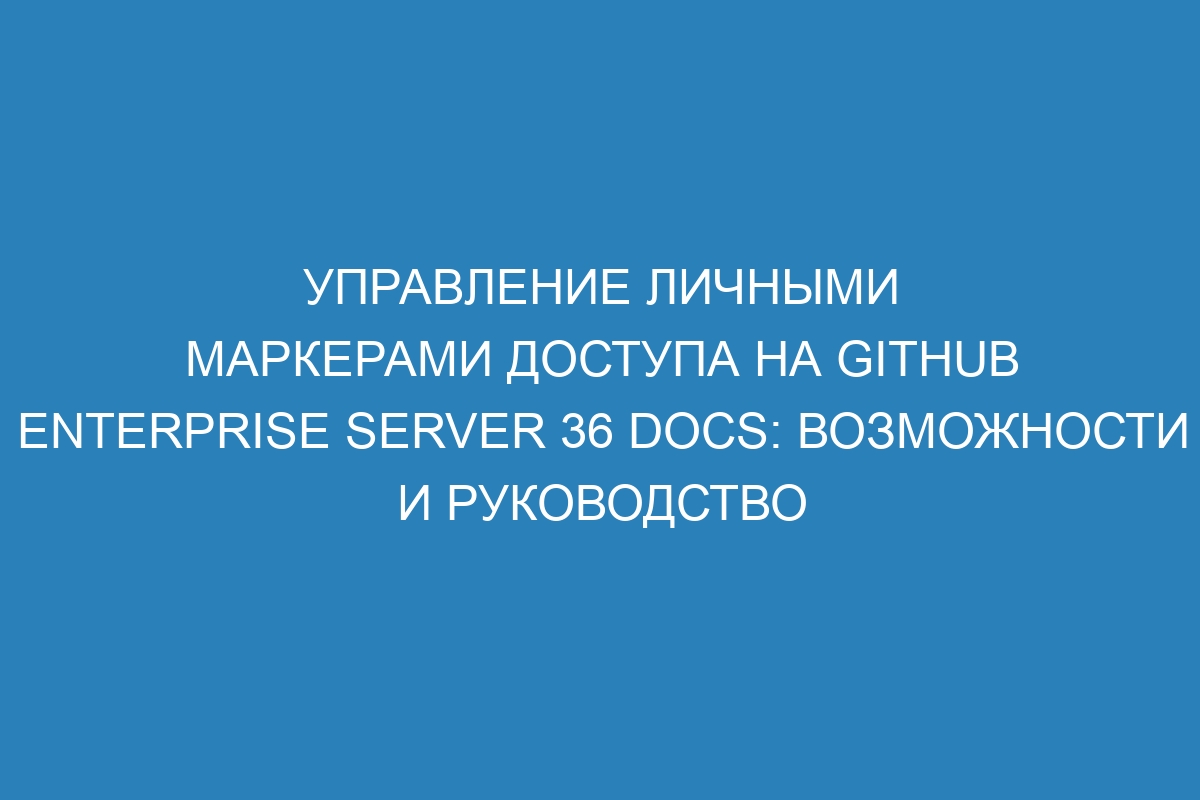 Управление личными маркерами доступа на GitHub Enterprise Server 36 Docs: возможности и руководство