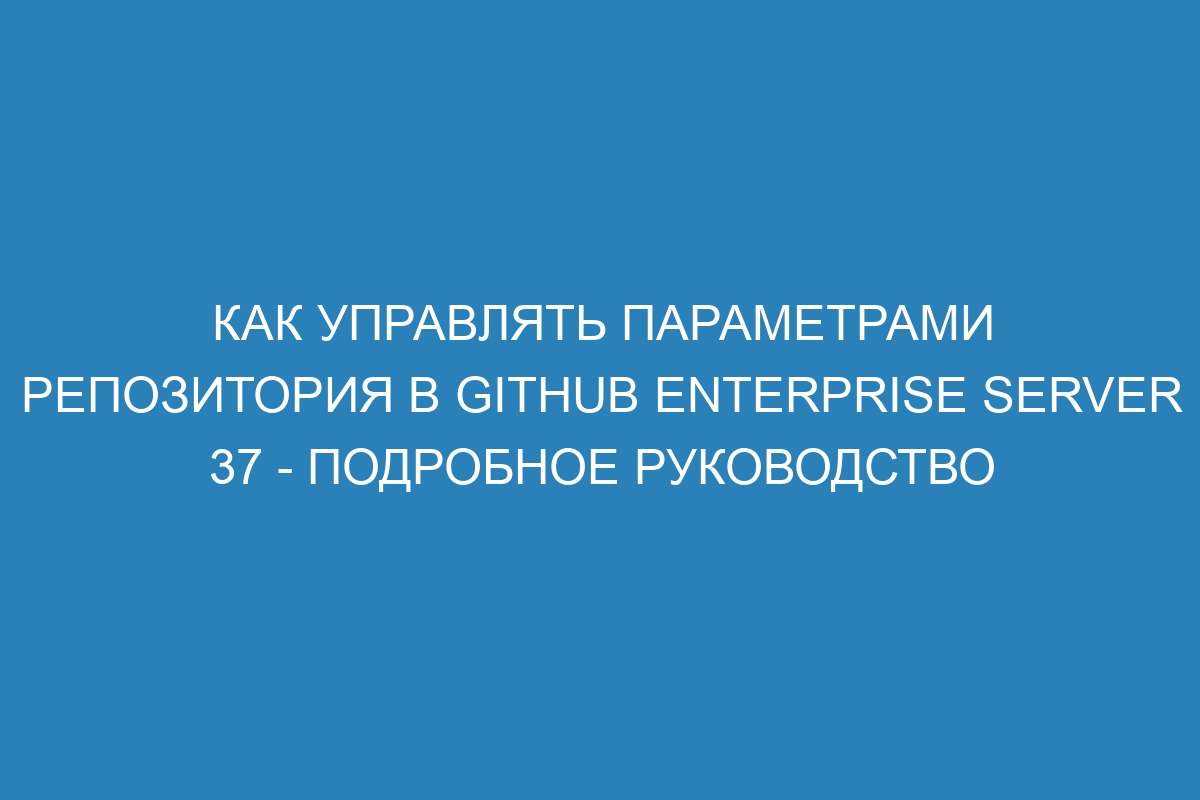 Как управлять параметрами репозитория в GitHub Enterprise Server 37 - Подробное руководство