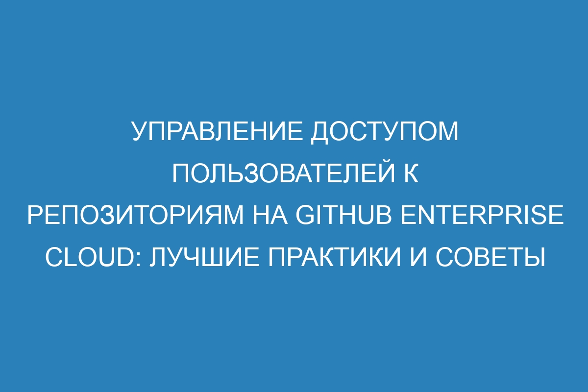 Управление доступом пользователей к репозиториям на GitHub Enterprise Cloud: лучшие практики и советы