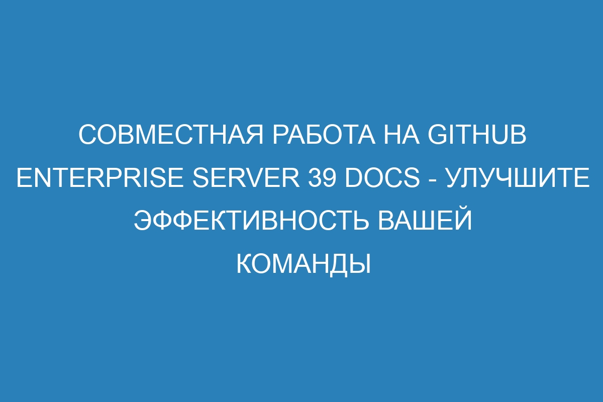 Совместная работа на GitHub Enterprise Server 39 Docs - улучшите эффективность вашей команды