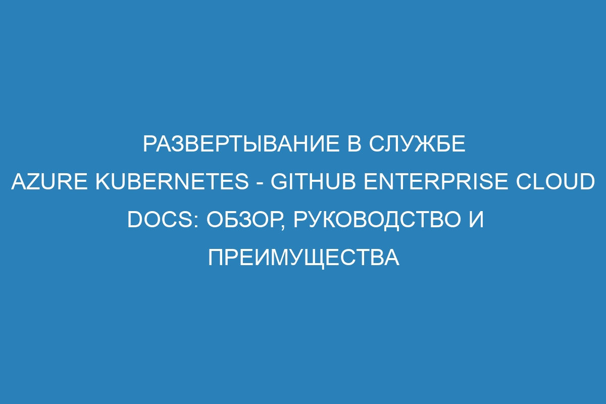 Развертывание в службе Azure Kubernetes - GitHub Enterprise Cloud Docs: обзор, руководство и преимущества