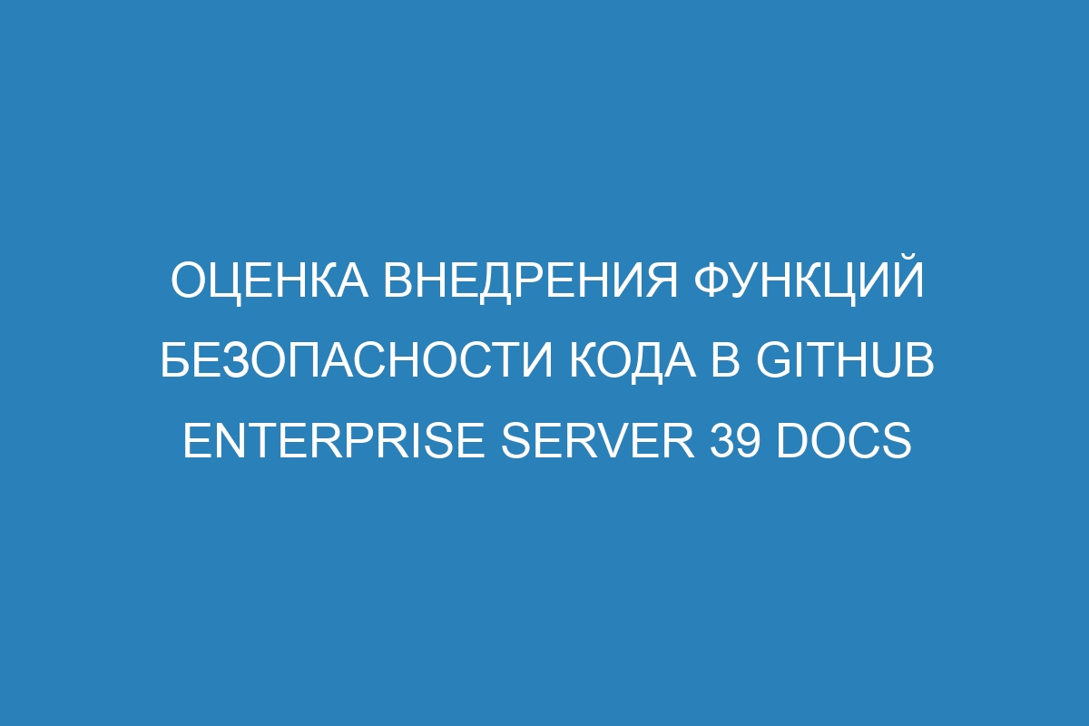 Оценка внедрения функций безопасности кода в GitHub Enterprise Server 39 Docs