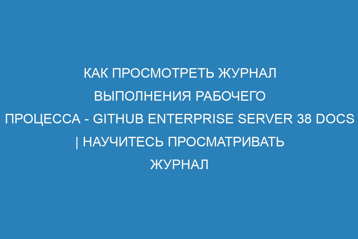 Как просмотреть журнал выполнения рабочего процесса - GitHub Enterprise Server 38 Docs | Научитесь просматривать журнал выполнения рабочего процесса на GitHub Enterprise Server 38