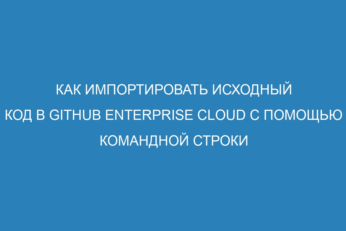 Как импортировать исходный код в GitHub Enterprise Cloud с помощью командной строки