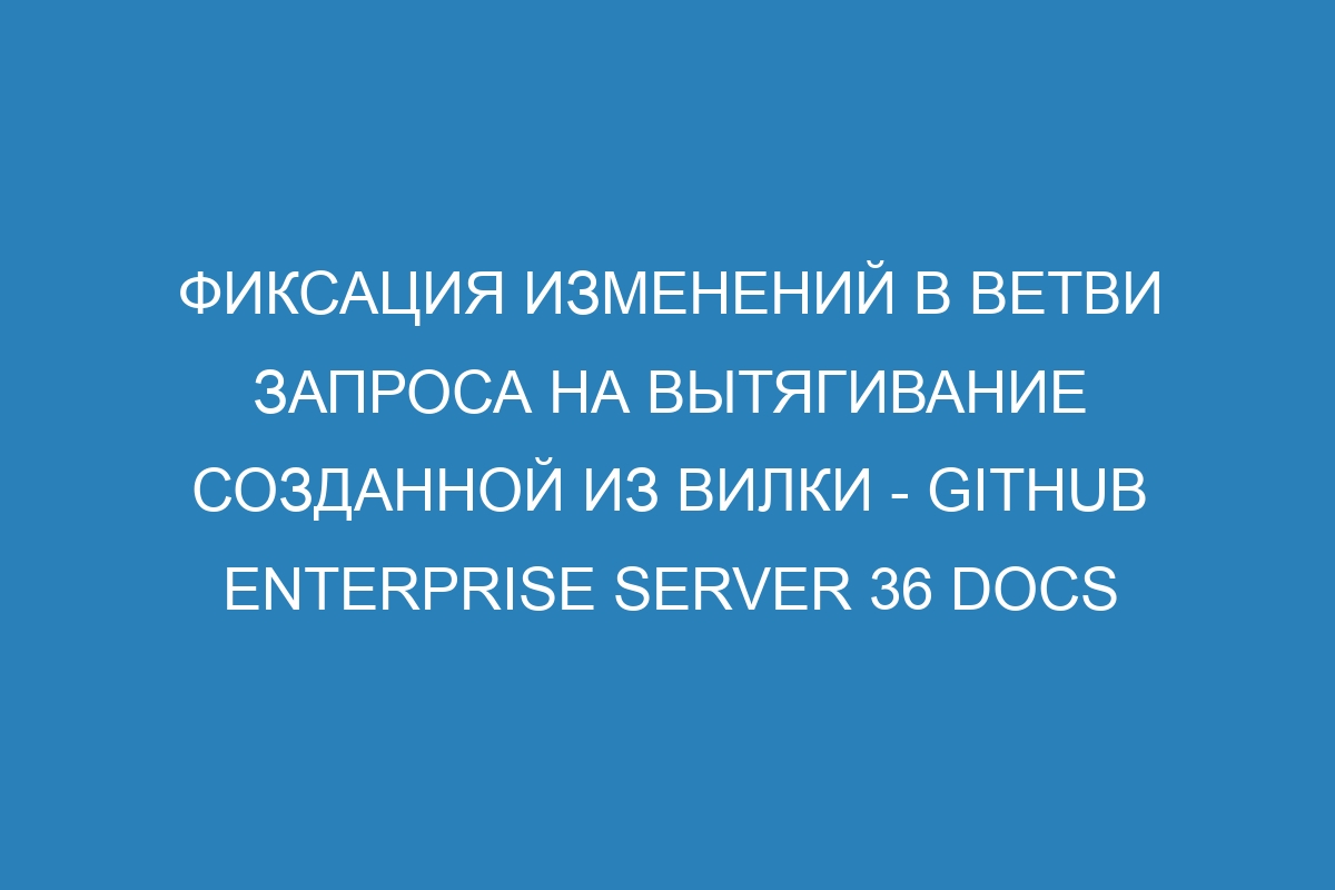 Фиксация изменений в ветви запроса на вытягивание созданной из вилки - GitHub Enterprise Server 36 Docs