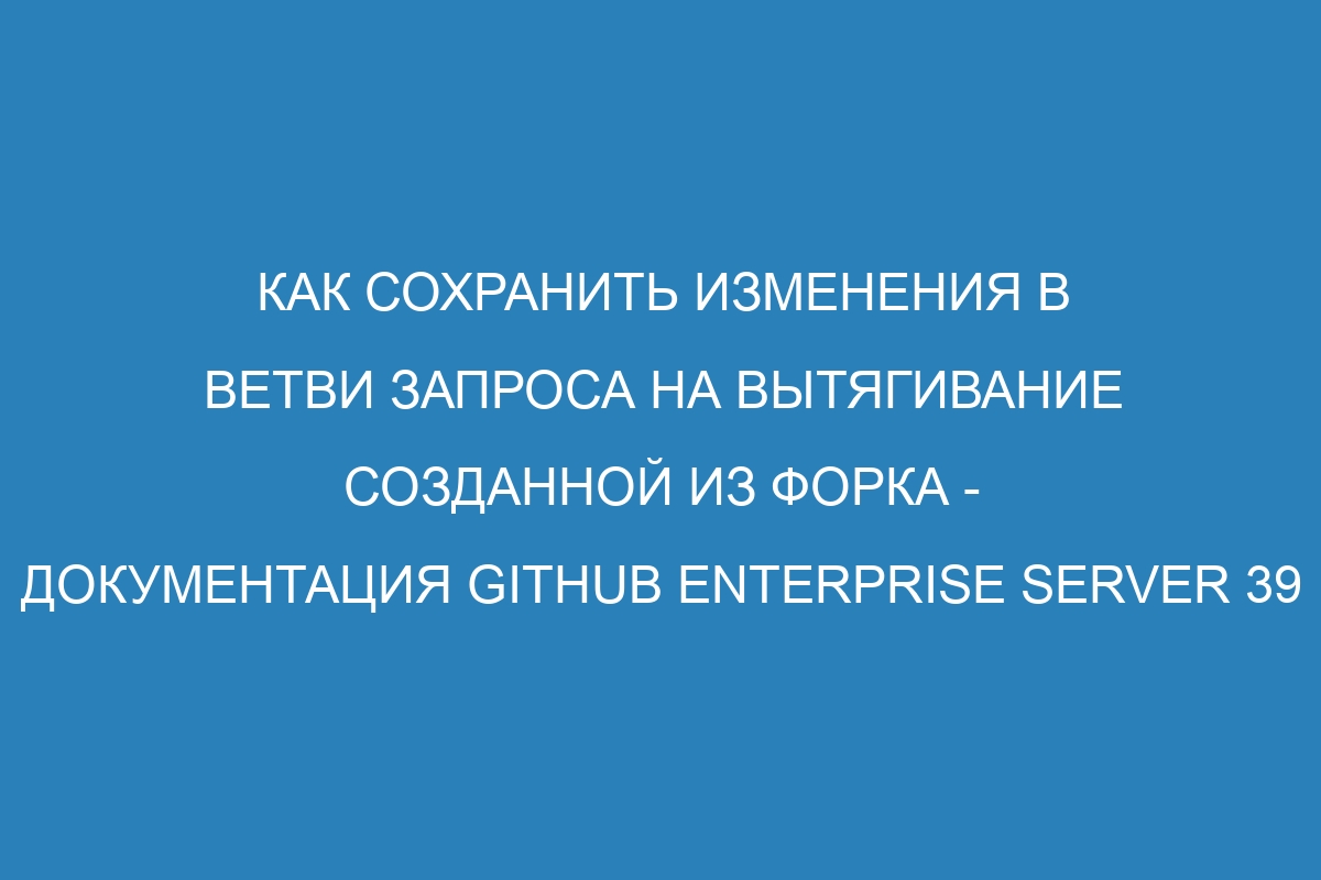 Как сохранить изменения в ветви запроса на вытягивание созданной из форка - документация GitHub Enterprise Server 39