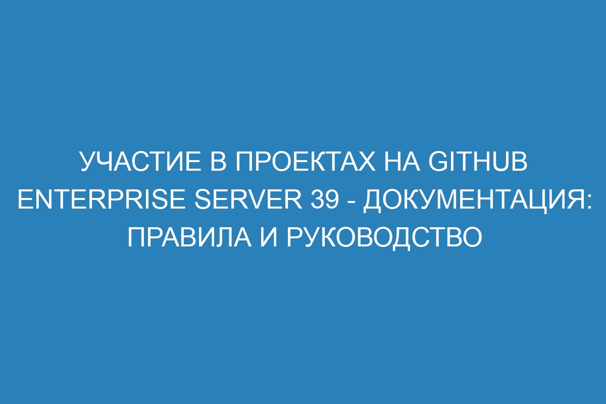 Участие в проектах на GitHub Enterprise Server 39 - документация: правила и руководство