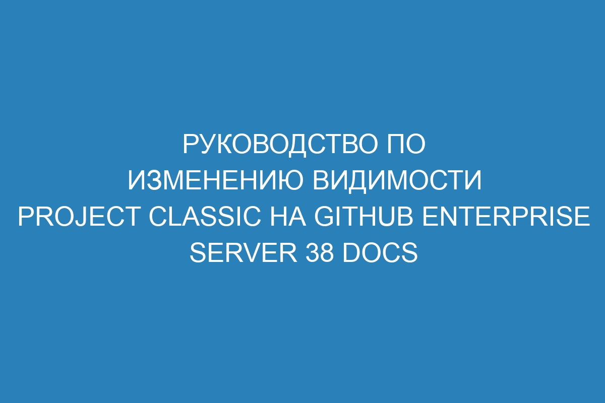 Руководство по изменению видимости project classic на GitHub Enterprise Server 38 Docs