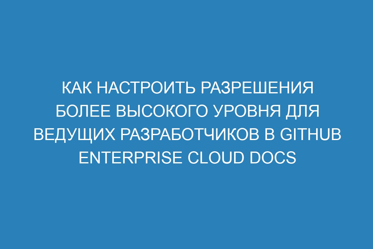 Как настроить разрешения более высокого уровня для ведущих разработчиков в GitHub Enterprise Cloud Docs