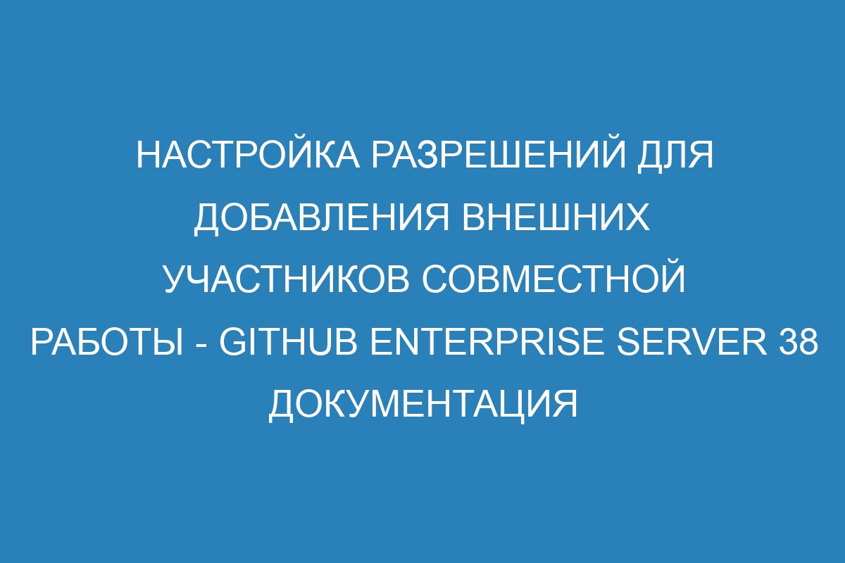 Настройка разрешений для добавления внешних участников совместной работы - GitHub Enterprise Server 38 Документация