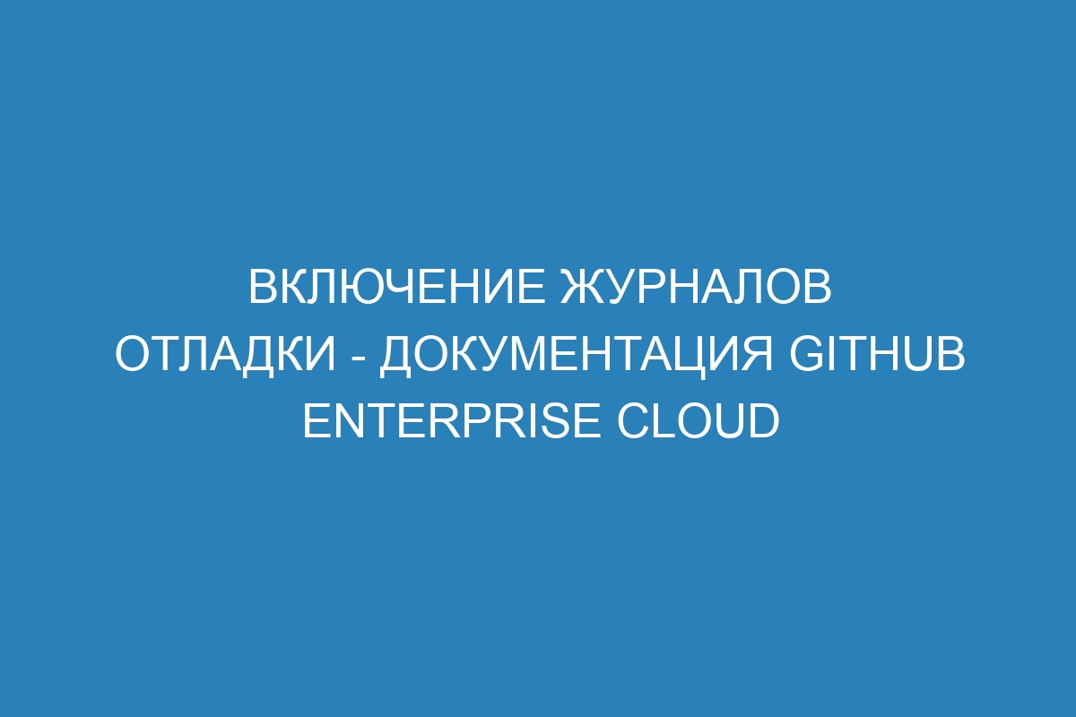 Включение журналов отладки - документация GitHub Enterprise Cloud