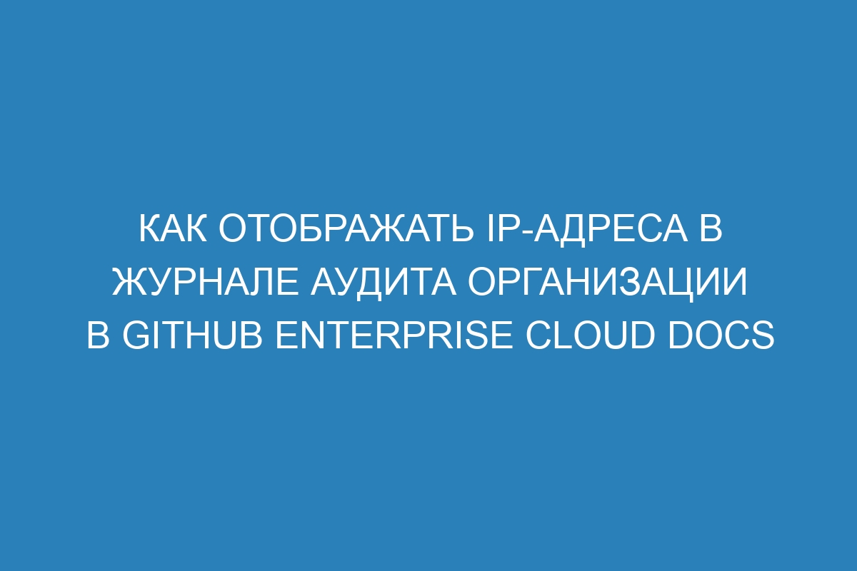 Как отображать IP-адреса в журнале аудита организации в GitHub Enterprise Cloud Docs
