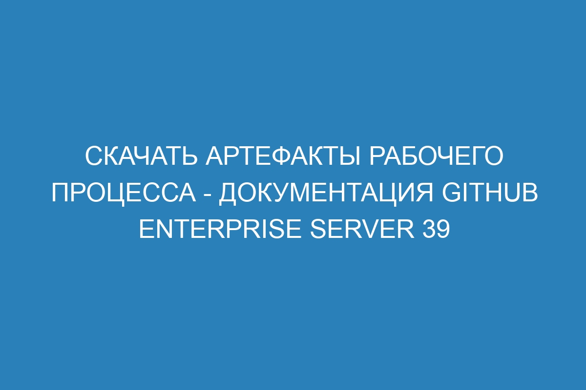 Скачать артефакты рабочего процесса - документация GitHub Enterprise Server 39