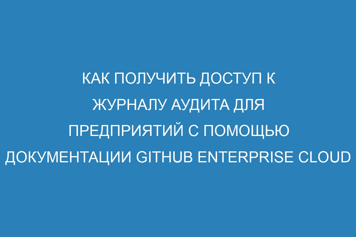 Как получить доступ к журналу аудита для предприятий с помощью документации GitHub Enterprise Cloud