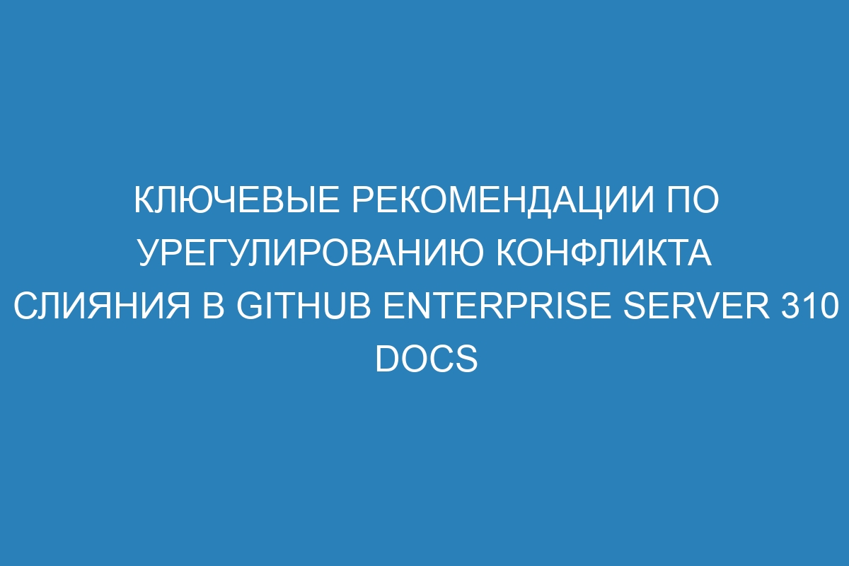 Ключевые рекомендации по урегулированию конфликта слияния в GitHub Enterprise Server 310 Docs