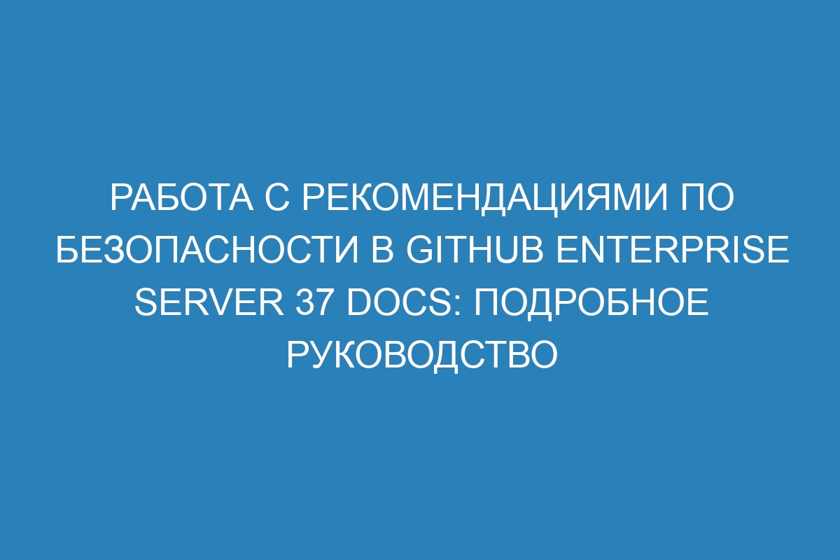 Работа с рекомендациями по безопасности в GitHub Enterprise Server 37 Docs: подробное руководство