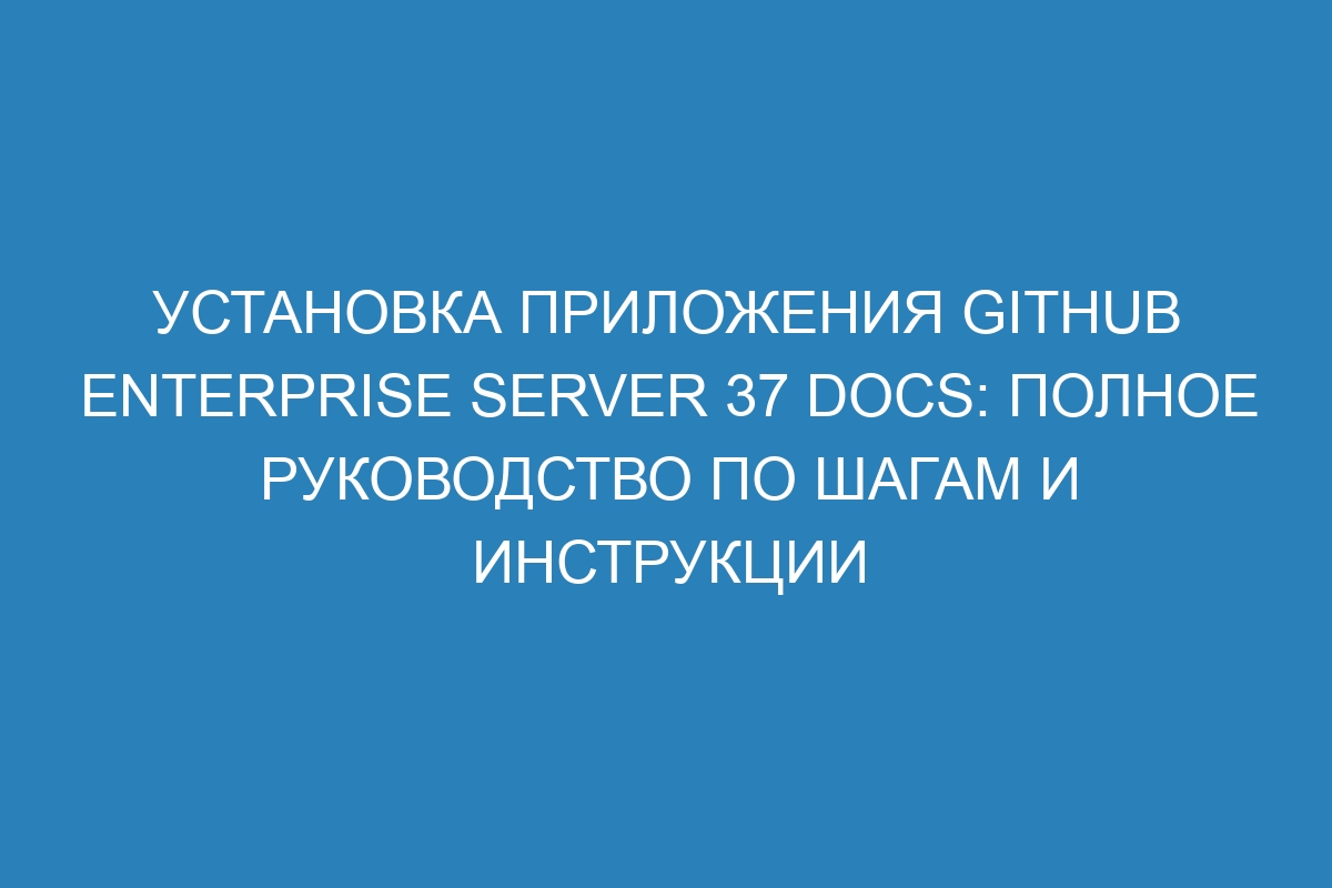 Установка приложения GitHub Enterprise Server 37 Docs: полное руководство по шагам и инструкции