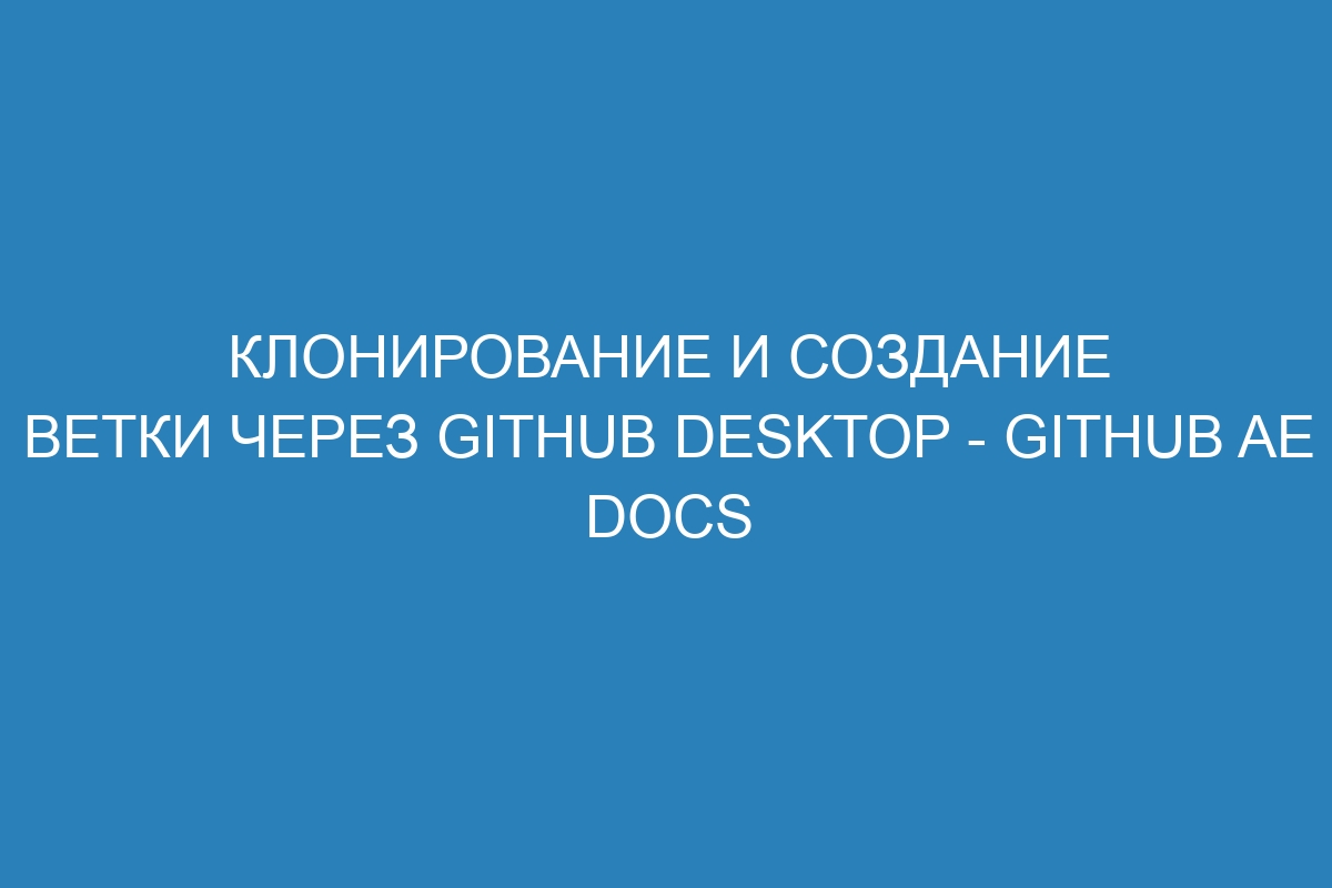 Клонирование и создание ветки через GitHub Desktop - GitHub AE Docs