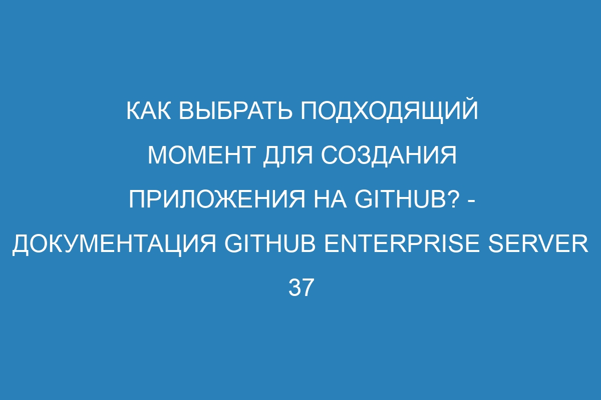 Как выбрать подходящий момент для создания приложения на GitHub? - Документация GitHub Enterprise Server 37