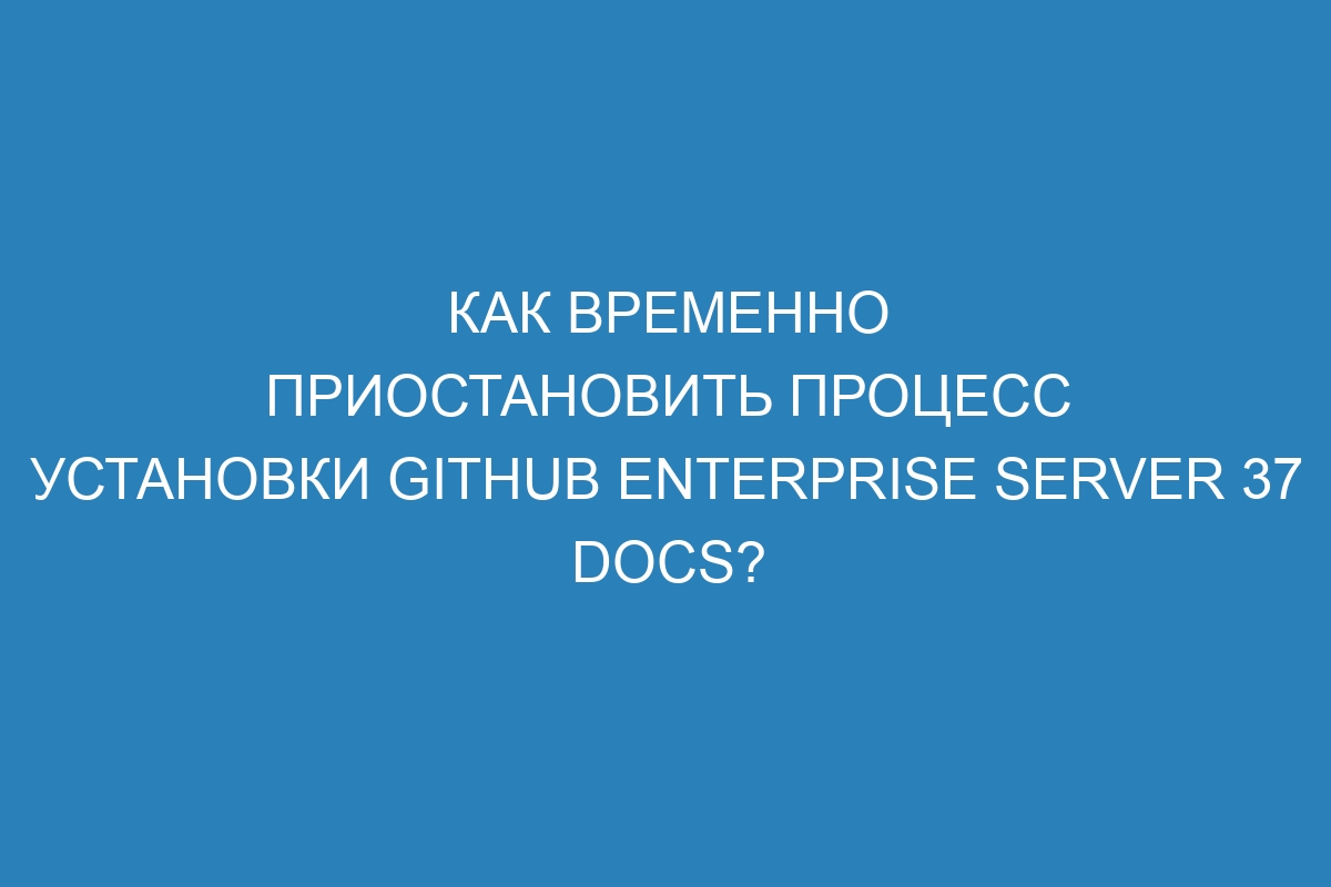 Как временно приостановить процесс установки GitHub Enterprise Server 37 Docs?