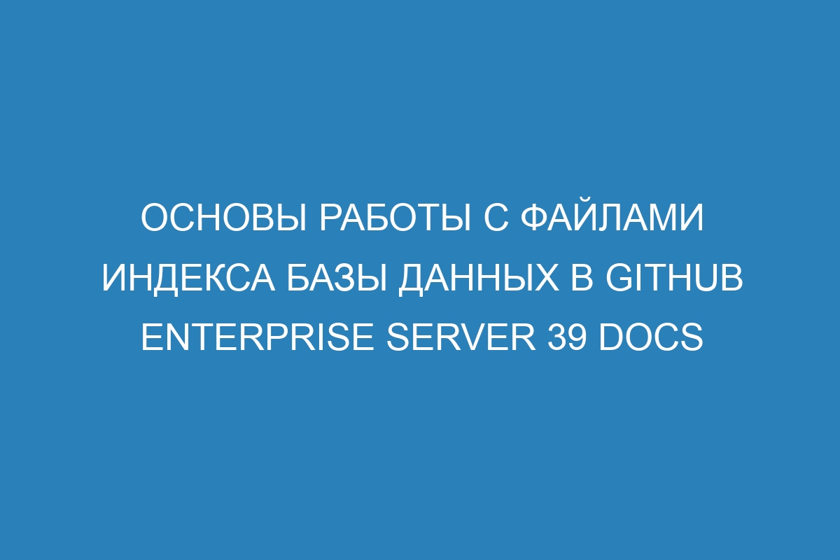 Основы работы с файлами индекса базы данных в GitHub Enterprise Server 39 Docs