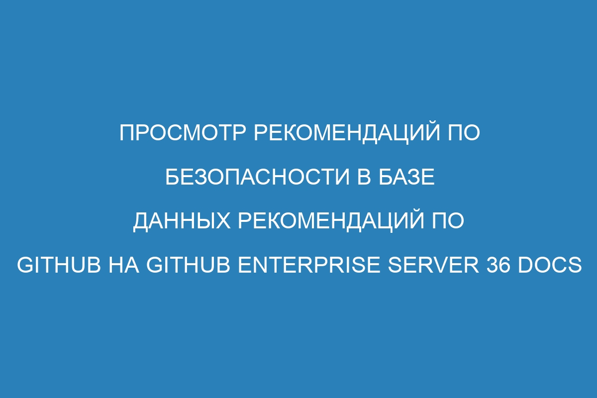 Просмотр рекомендаций по безопасности в базе данных рекомендаций по GitHub на GitHub Enterprise Server 36 Docs