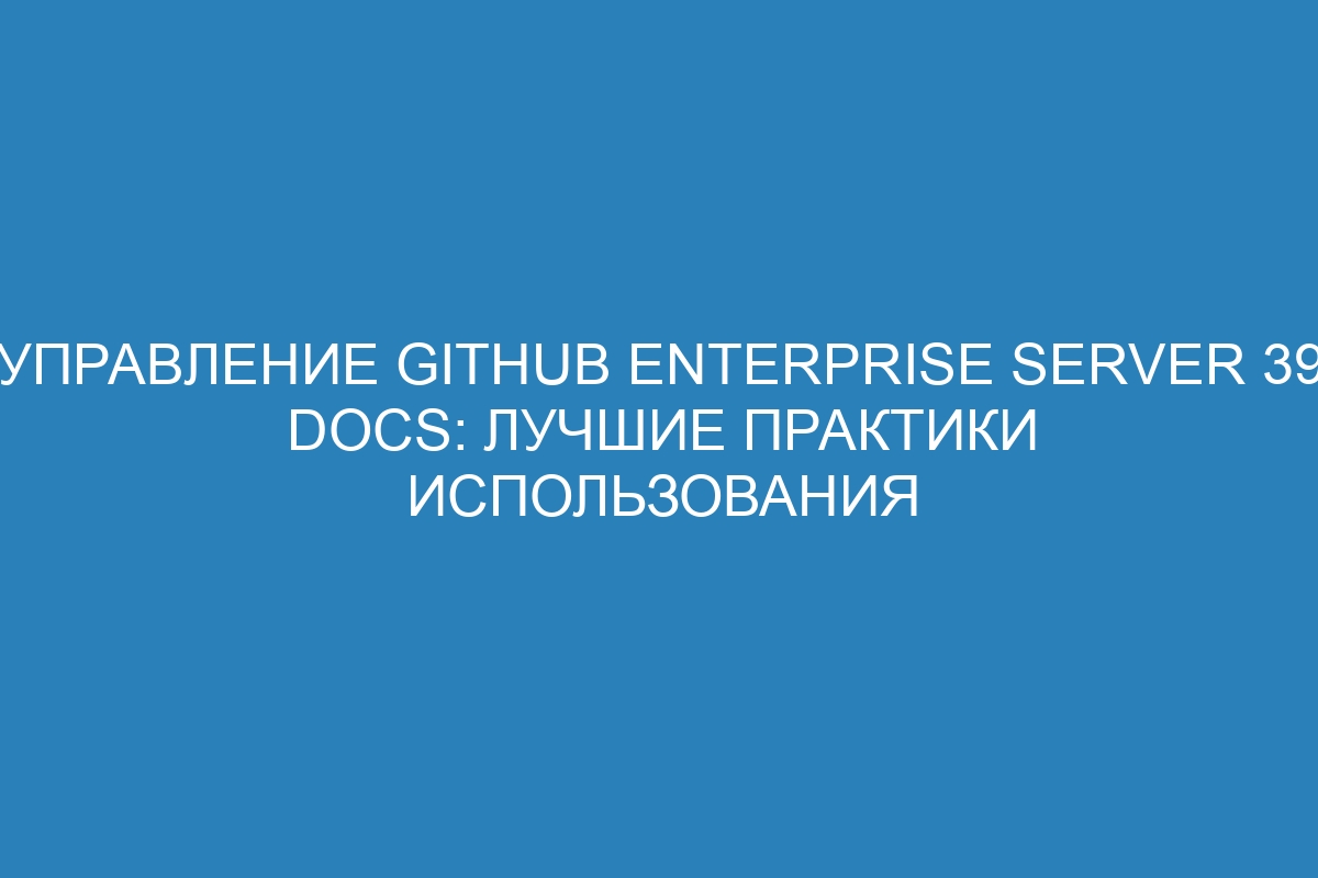 Управление GitHub Enterprise Server 39 Docs: лучшие практики использования