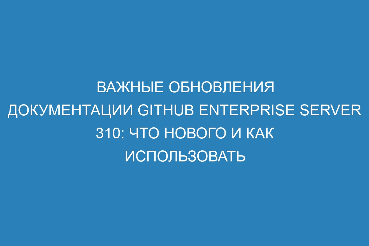 Важные обновления документации GitHub Enterprise Server 310: что нового и как использовать