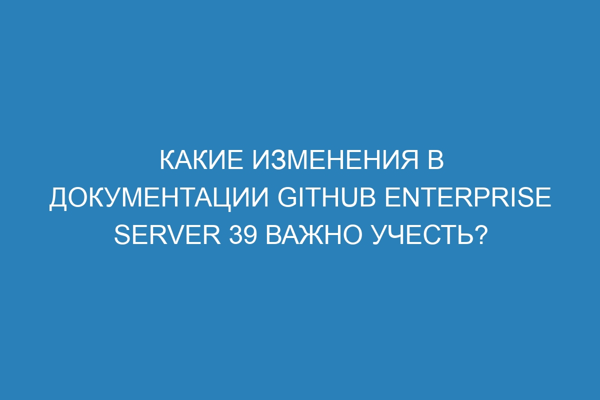 Какие изменения в документации GitHub Enterprise Server 39 важно учесть?