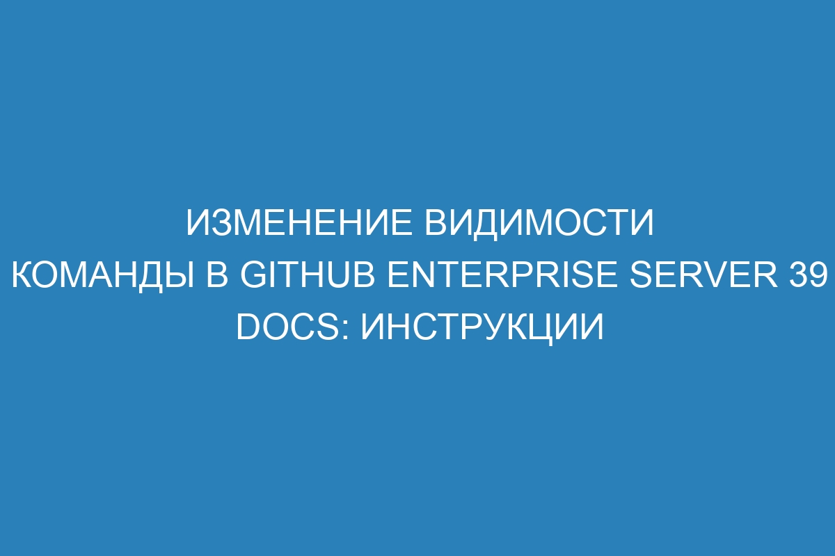 Изменение видимости команды в GitHub Enterprise Server 39 Docs: инструкции