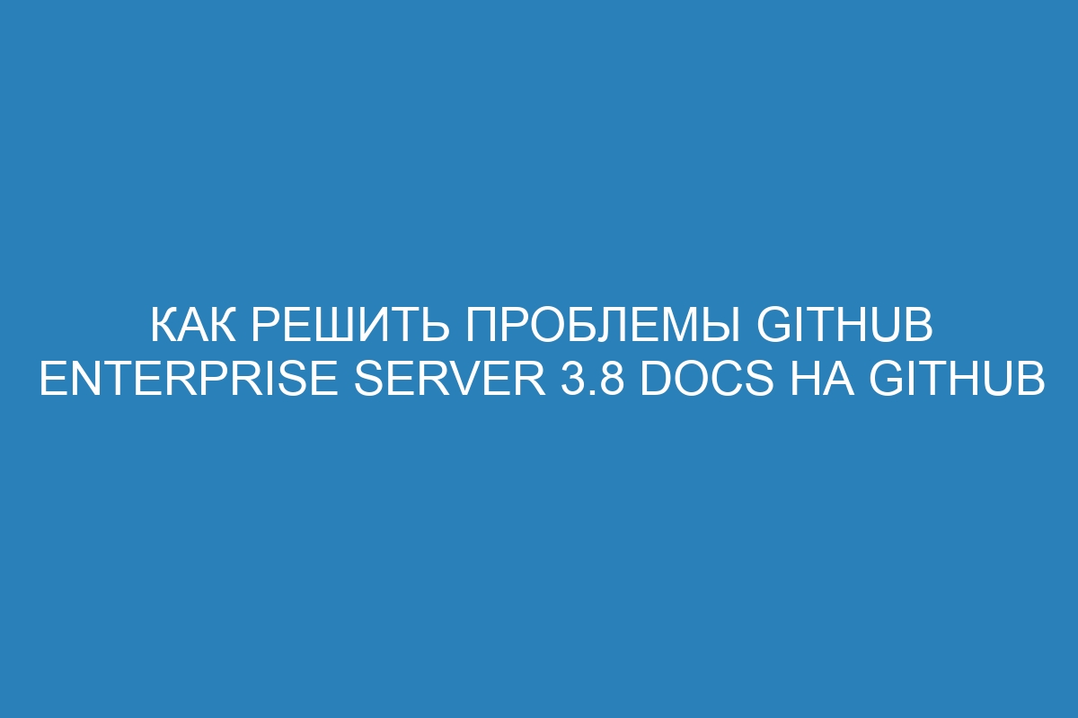 Как решить проблемы GitHub Enterprise Server 3.8 Docs на GitHub