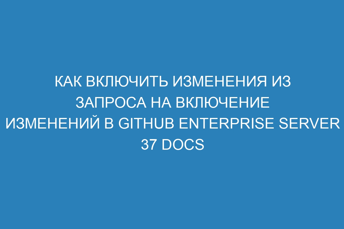 Как включить изменения из запроса на включение изменений в GitHub Enterprise Server 37 Docs