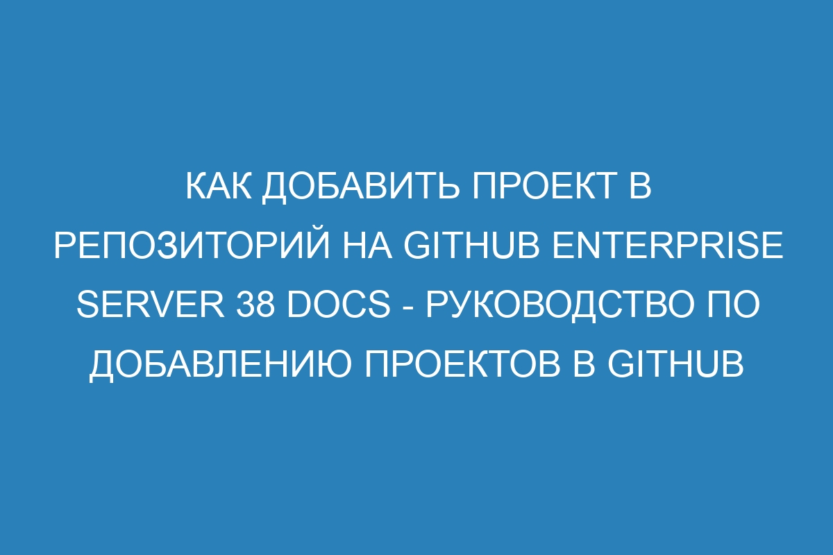 Как добавить проект в репозиторий на GitHub Enterprise Server 38 Docs - руководство по добавлению проектов в GitHub