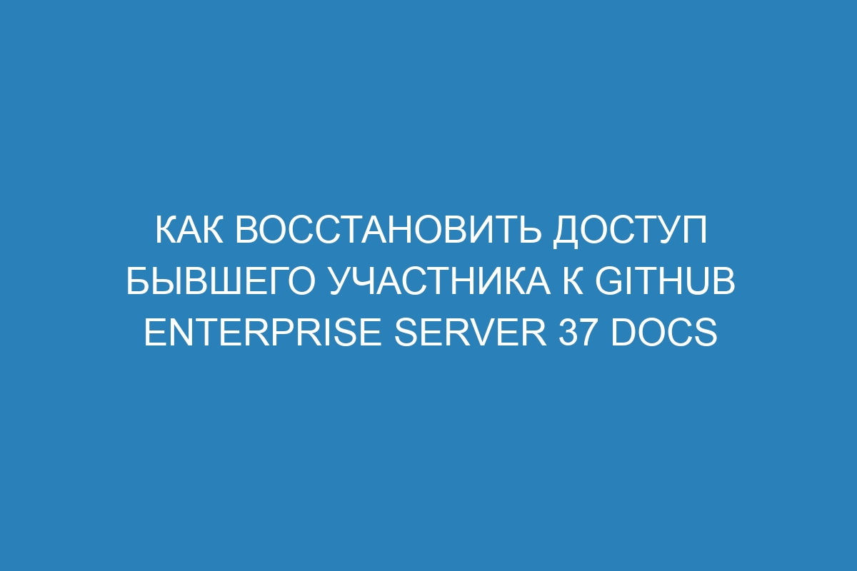 Как восстановить доступ бывшего участника к GitHub Enterprise Server 37 Docs