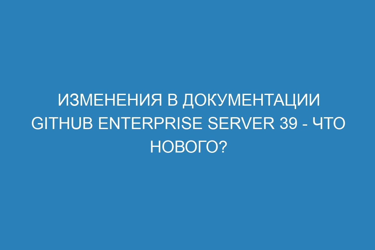 Изменения в документации GitHub Enterprise Server 39 - что нового?