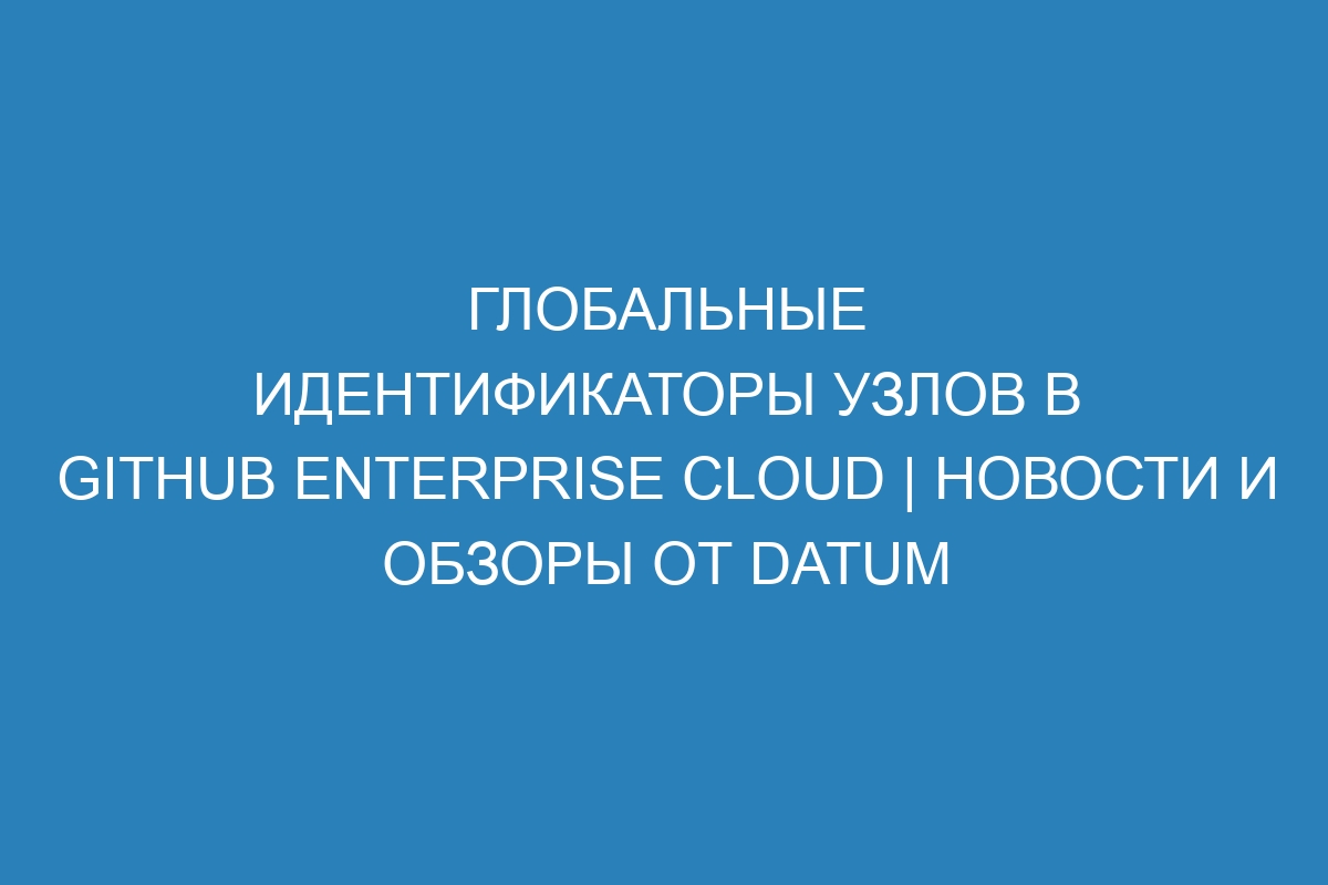 Глобальные идентификаторы узлов в GitHub Enterprise Cloud | Новости и обзоры от Datum