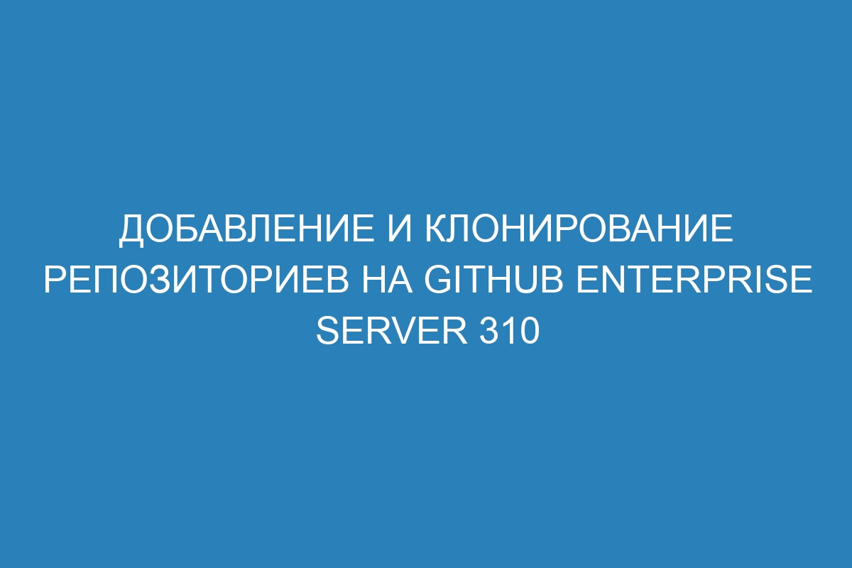 Добавление и клонирование репозиториев на GitHub Enterprise Server 310