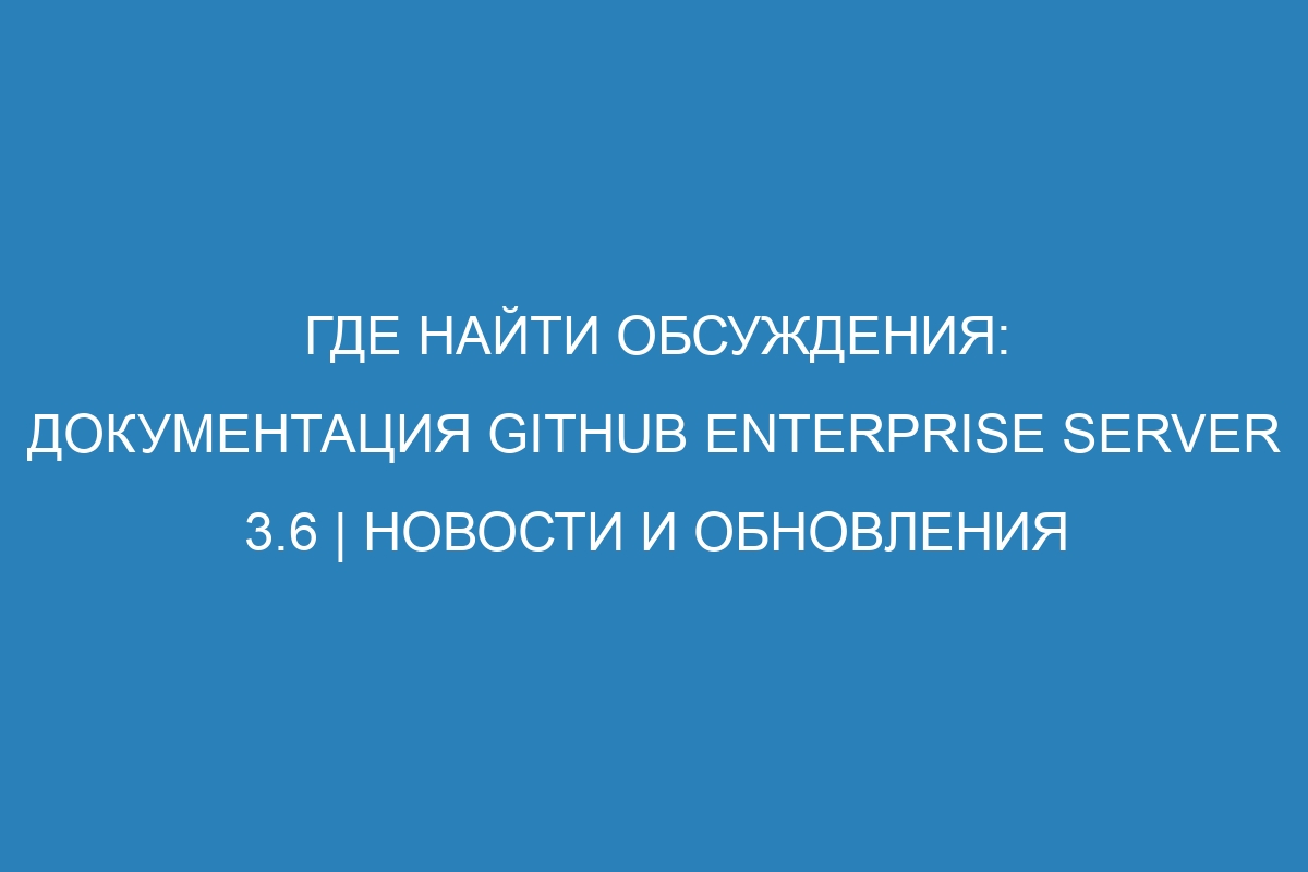 Где найти обсуждения: документация GitHub Enterprise Server 3.6 | Новости и обновления