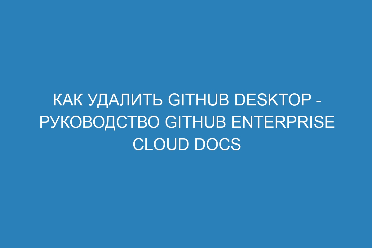 Как удалить GitHub Desktop - руководство GitHub Enterprise Cloud Docs
