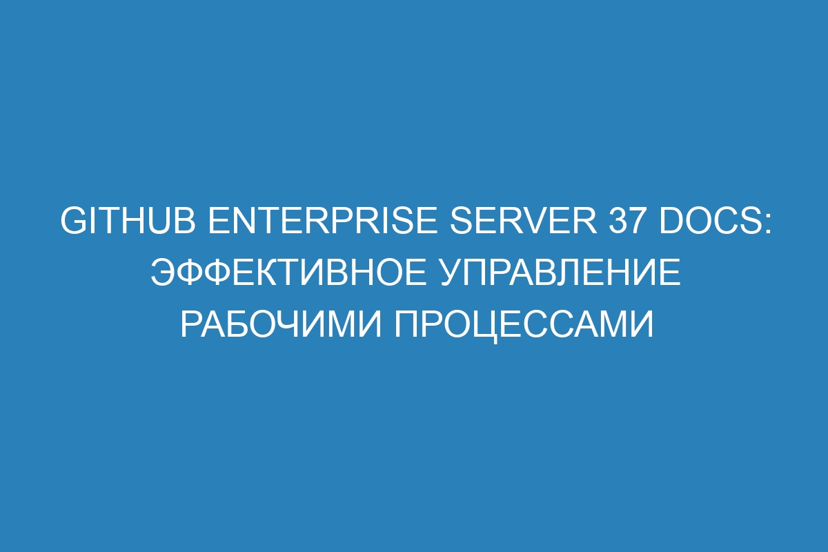 GitHub Enterprise Server 37 Docs: эффективное управление рабочими процессами